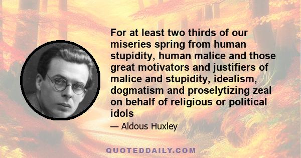 For at least two thirds of our miseries spring from human stupidity, human malice and those great motivators and justifiers of malice and stupidity, idealism, dogmatism and proselytizing zeal on behalf of religious or