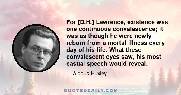 For [D.H.] Lawrence, existence was one continuous convalescence; it was as though he were newly reborn from a mortal illness every day of his life. What these convalescent eyes saw, his most casual speech would reveal.