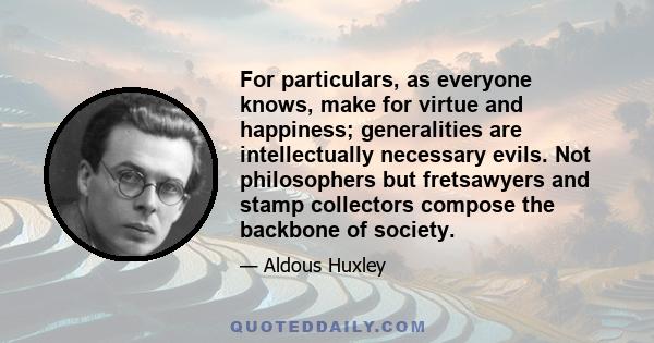 For particulars, as everyone knows, make for virtue and happiness; generalities are intellectually necessary evils. Not philosophers but fretsawyers and stamp collectors compose the backbone of society.