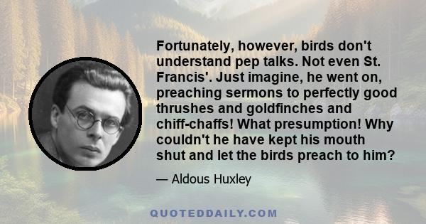 Fortunately, however, birds don't understand pep talks. Not even St. Francis'. Just imagine, he went on, preaching sermons to perfectly good thrushes and goldfinches and chiff-chaffs! What presumption! Why couldn't he