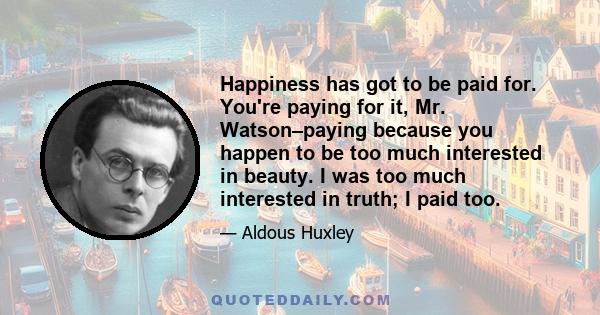 Happiness has got to be paid for. You're paying for it, Mr. Watson–paying because you happen to be too much interested in beauty. I was too much interested in truth; I paid too.