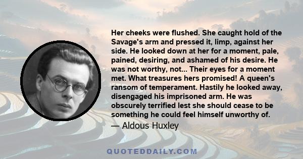 Her cheeks were flushed. She caught hold of the Savage's arm and pressed it, limp, against her side. He looked down at her for a moment, pale, pained, desiring, and ashamed of his desire. He was not worthy, not... Their 