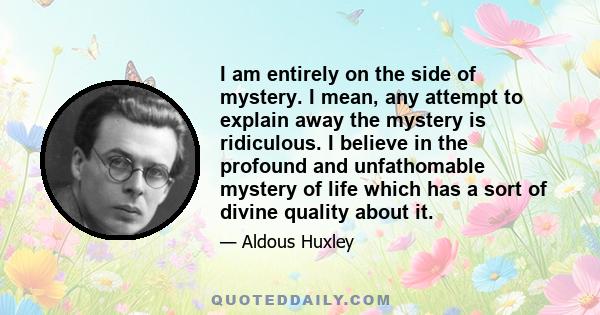 I am entirely on the side of mystery. I mean, any attempt to explain away the mystery is ridiculous. I believe in the profound and unfathomable mystery of life which has a sort of divine quality about it.