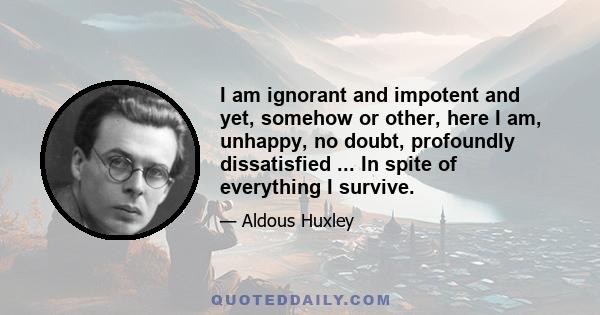 I am ignorant and impotent and yet, somehow or other, here I am, unhappy, no doubt, profoundly dissatisfied ... In spite of everything I survive.