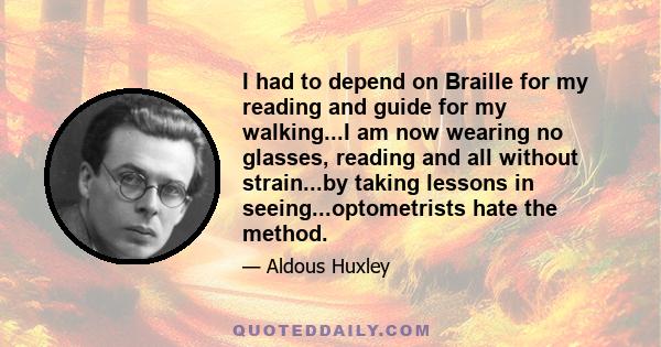 I had to depend on Braille for my reading and guide for my walking...I am now wearing no glasses, reading and all without strain...by taking lessons in seeing...optometrists hate the method.