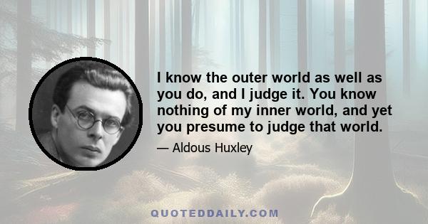 I know the outer world as well as you do, and I judge it. You know nothing of my inner world, and yet you presume to judge that world.