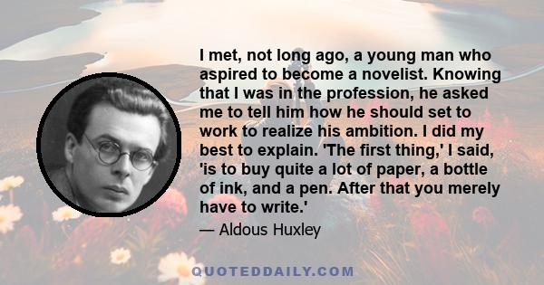 I met, not long ago, a young man who aspired to become a novelist. Knowing that I was in the profession, he asked me to tell him how he should set to work to realize his ambition. I did my best to explain. 'The first