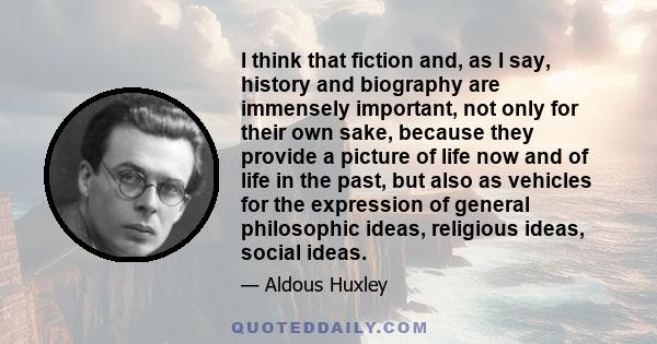 I think that fiction and, as I say, history and biography are immensely important, not only for their own sake, because they provide a picture of life now and of life in the past, but also as vehicles for the expression 