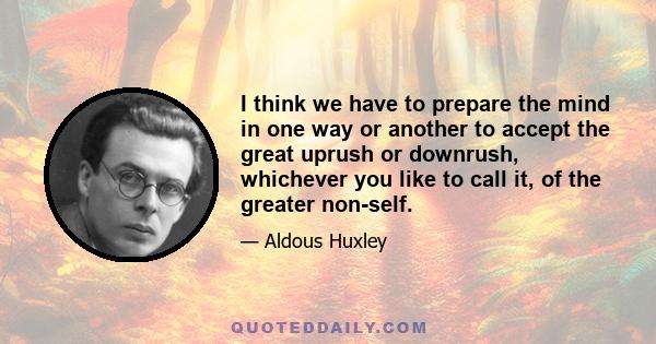 I think we have to prepare the mind in one way or another to accept the great uprush or downrush, whichever you like to call it, of the greater non-self.