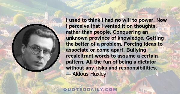 I used to think I had no will to power. Now I perceive that I vented it on thoughts, rather than people. Conquering an unknown province of knowledge. Getting the better of a problem. Forcing ideas to associate or come