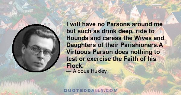 I will have no Parsons around me but such as drink deep, ride to Hounds and caress the Wives and Daughters of their Parishioners.A Virtuous Parson does nothing to test or exercise the Faith of his Flock.