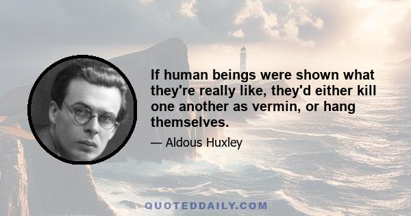 If human beings were shown what they're really like, they'd either kill one another as vermin, or hang themselves.