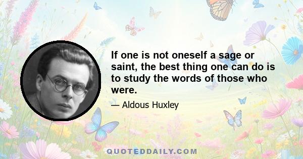 If one is not oneself a sage or saint, the best thing one can do is to study the words of those who were.