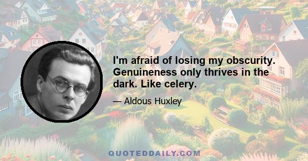 I'm afraid of losing my obscurity. Genuineness only thrives in the dark. Like celery.