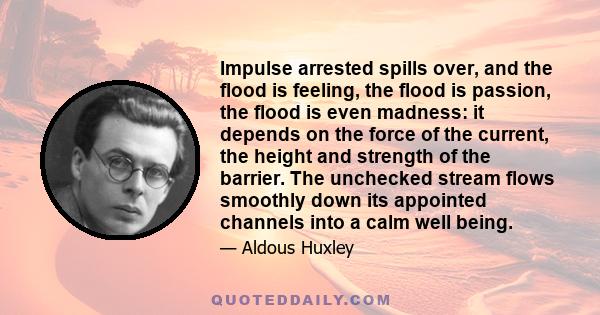 Impulse arrested spills over, and the flood is feeling, the flood is passion, the flood is even madness: it depends on the force of the current, the height and strength of the barrier. The unchecked stream flows