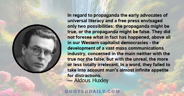 In regard to propaganda the early advocates of universal literacy and a free press envisaged only two possibilities: the propaganda might be true, or the propaganda might be false. They did not foresee what in fact has