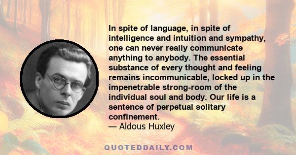 In spite of language, in spite of intelligence and intuition and sympathy, one can never really communicate anything to anybody. The essential substance of every thought and feeling remains incommunicable, locked up in