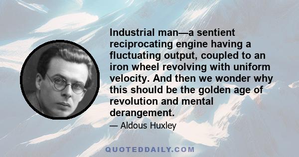 Industrial man—a sentient reciprocating engine having a fluctuating output, coupled to an iron wheel revolving with uniform velocity. And then we wonder why this should be the golden age of revolution and mental