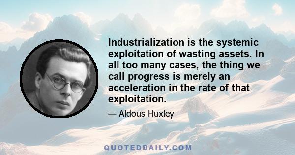 Industrialization is the systemic exploitation of wasting assets. In all too many cases, the thing we call progress is merely an acceleration in the rate of that exploitation.