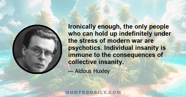 Ironically enough, the only people who can hold up indefinitely under the stress of modern war are psychotics. Individual insanity is immune to the consequences of collective insanity.