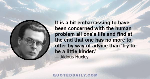 It is a bit embarrassing to have been concerned with the human problem all one's life and find at the end that one has no more to offer by way of advice than 'try to be a little kinder.'