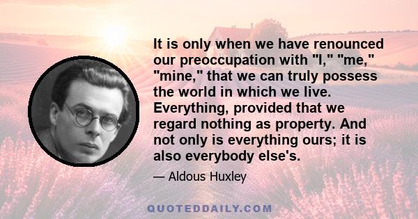 It is only when we have renounced our preoccupation with I, me, mine, that we can truly possess the world in which we live. Everything, provided that we regard nothing as property. And not only is everything ours; it is 