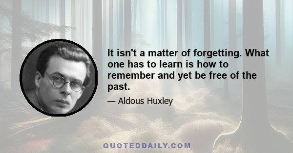 It isn't a matter of forgetting. What one has to learn is how to remember and yet be free of the past.