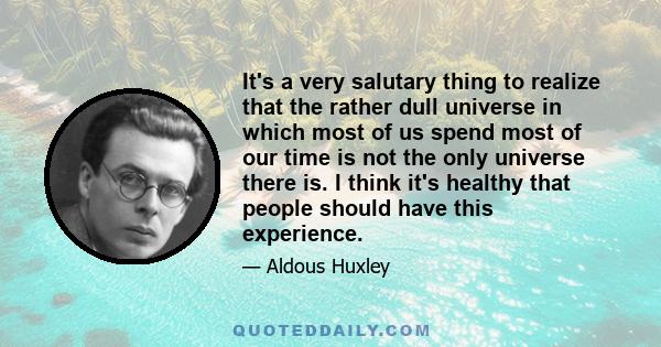 It's a very salutary thing to realize that the rather dull universe in which most of us spend most of our time is not the only universe there is. I think it's healthy that people should have this experience.