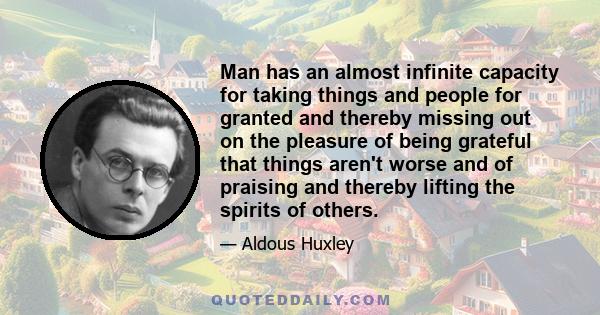 Man has an almost infinite capacity for taking things and people for granted and thereby missing out on the pleasure of being grateful that things aren't worse and of praising and thereby lifting the spirits of others.