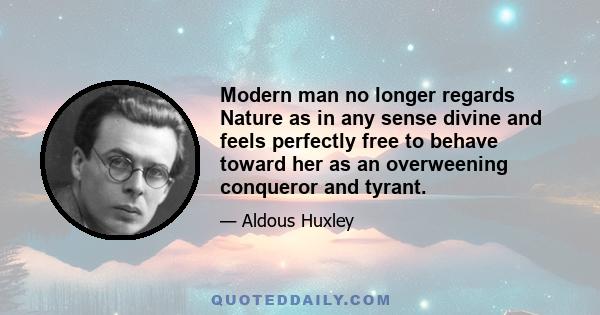 Modern man no longer regards Nature as in any sense divine and feels perfectly free to behave toward her as an overweening conqueror and tyrant.