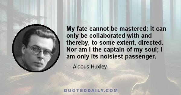 My fate cannot be mastered; it can only be collaborated with and thereby, to some extent, directed. Nor am I the captain of my soul; I am only its noisiest passenger.