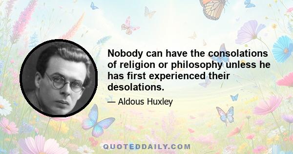 Nobody can have the consolations of religion or philosophy unless he has first experienced their desolations.