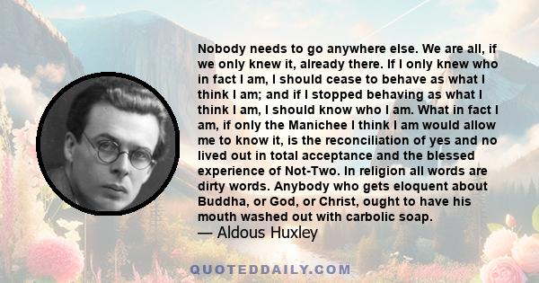 Nobody needs to go anywhere else. We are all, if we only knew it, already there. If I only knew who in fact I am, I should cease to behave as what I think I am; and if I stopped behaving as what I think I am, I should