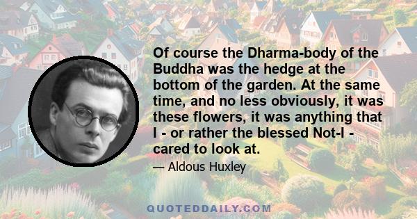 Of course the Dharma-body of the Buddha was the hedge at the bottom of the garden. At the same time, and no less obviously, it was these flowers, it was anything that I - or rather the blessed Not-I - cared to look at.