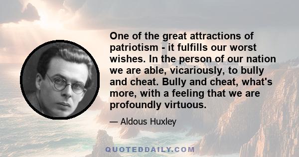 One of the great attractions of patriotism - it fulfills our worst wishes. In the person of our nation we are able, vicariously, to bully and cheat. Bully and cheat, what's more, with a feeling that we are profoundly