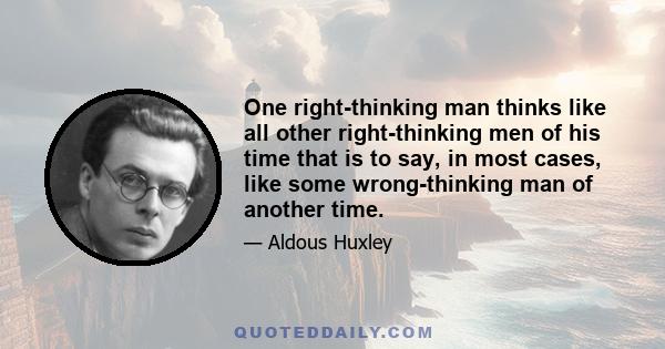 One right-thinking man thinks like all other right-thinking men of his time that is to say, in most cases, like some wrong-thinking man of another time.