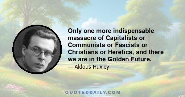 Only one more indispensable massacre of Capitalists or Communists or Fascists or Christians or Heretics, and there we are in the Golden Future.