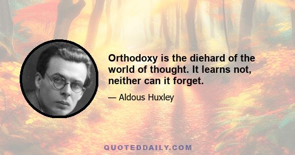 Orthodoxy is the diehard of the world of thought. It learns not, neither can it forget.