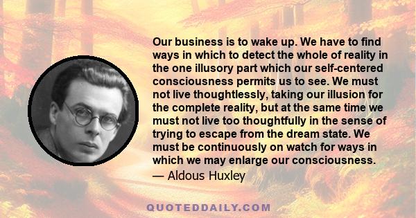 Our business is to wake up. We have to find ways in which to detect the whole of reality in the one illusory part which our self-centered consciousness permits us to see. We must not live thoughtlessly, taking our