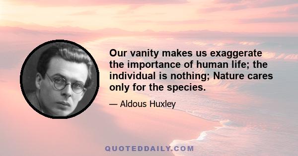 Our vanity makes us exaggerate the importance of human life; the individual is nothing; Nature cares only for the species.