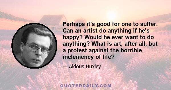 Perhaps it's good for one to suffer. Can an artist do anything if he's happy? Would he ever want to do anything? What is art, after all, but a protest against the horrible inclemency of life?