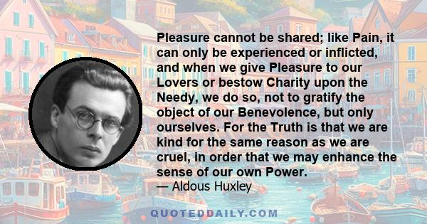 Pleasure cannot be shared; like Pain, it can only be experienced or inflicted, and when we give Pleasure to our Lovers or bestow Charity upon the Needy, we do so, not to gratify the object of our Benevolence, but only