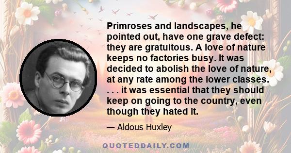 Primroses and landscapes, he pointed out, have one grave defect: they are gratuitous. A love of nature keeps no factories busy. It was decided to abolish the love of nature, at any rate among the lower classes. . . . it 