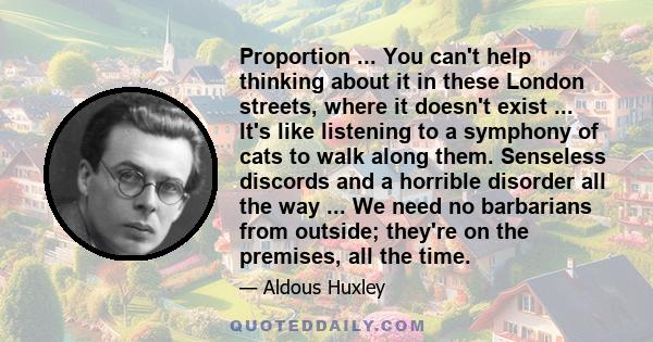 Proportion ... You can't help thinking about it in these London streets, where it doesn't exist ... It's like listening to a symphony of cats to walk along them. Senseless discords and a horrible disorder all the way