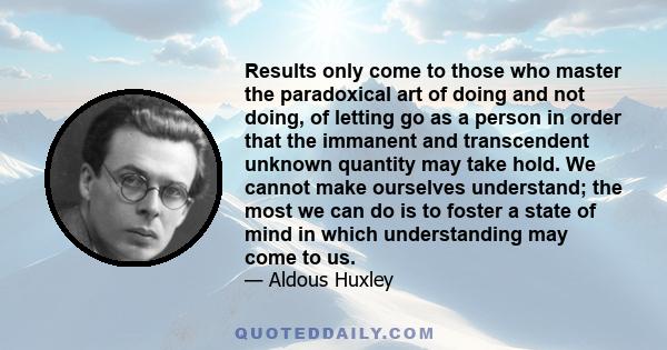 Results only come to those who master the paradoxical art of doing and not doing, of letting go as a person in order that the immanent and transcendent unknown quantity may take hold. We cannot make ourselves