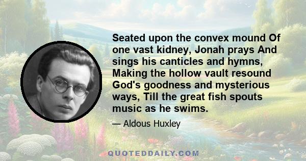 Seated upon the convex mound Of one vast kidney, Jonah prays And sings his canticles and hymns, Making the hollow vault resound God's goodness and mysterious ways, Till the great fish spouts music as he swims.