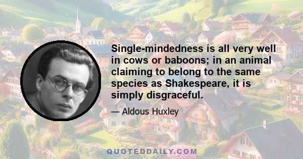 Single-mindedness is all very well in cows or baboons; in an animal claiming to belong to the same species as Shakespeare, it is simply disgraceful.