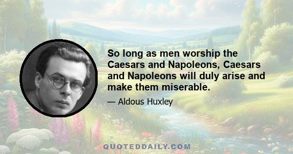 So long as men worship the Caesars and Napoleons, Caesars and Napoleons will duly arise and make them miserable.