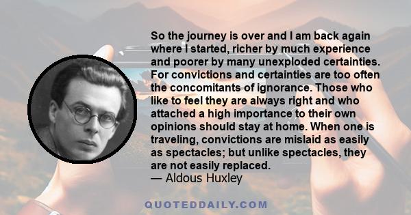 So the journey is over and I am back again where I started, richer by much experience and poorer by many unexploded certainties. For convictions and certainties are too often the concomitants of ignorance. Those who