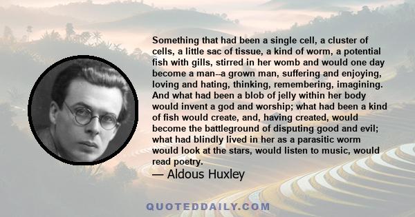 Something that had been a single cell, a cluster of cells, a little sac of tissue, a kind of worm, a potential fish with gills, stirred in her womb and would one day become a man--a grown man, suffering and enjoying,